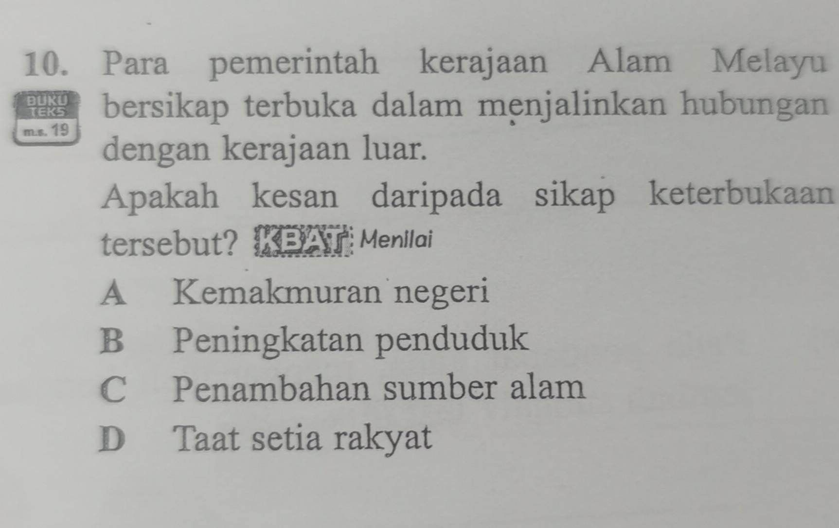 Para pemerintah kerajaan Alam Melayu
BUKU bersikap terbuka dalam menjalinkan hubungan
TEKS
m.s. 19
dengan kerajaan luar.
Apakah kesan daripada sikap keterbukaan
tersebut? KBAT Menilai
A Kemakmuran negeri
B Peningkatan penduduk
C Penambahan sumber alam
D Taat setia rakyat