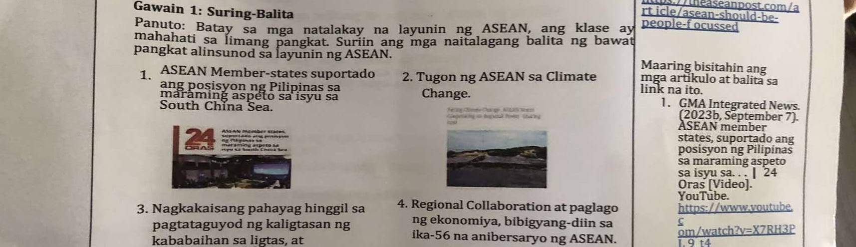 .// theaseanpost.com /a 
rt icle/asean-should-be- 
Gawain 1: Suring-Balita people-f ocussed 
Panuto: Batay sa mga natalakay na layunin ng ASEAN, ang klase ay 
mahahati sa limang pangkat. Suriin ang mga naitalagang balita ng bawat 
pangkat alinsunod sa layunin ng ASEAN. Maaring bisitahin ang 
1. ASEAN Member-states suportado 2. Tugon ng ASEAN sa Climate mga artikulo at balita sa 
link na ito. 
ang posisyon ng Pilipinas sa Change. 1. GMA Integrated News. 
maraming aspeto sa isyu sa 
South China Sea. érng Cénde Carge A l E2S Sr (2023b, September 7). 
ASEAN member 
states, suportado ang 
posisyon ng Pilipinas 
sa maraming aspeto 
sa isyu sa. . . | 24 
Oras [Video]. 
YouTube. 
3. Nagkakaisang pahayag hinggil sa 4. Regional Collaboration at paglago https://www.voutube. 
pagtataguyod ng kaligtasan ng 
ng ekonomiya, bibigyang-diin sa 
C 
kababaihan sa ligtas, at om/watch?v=X7RH3P 
ika-56 na anibersaryo ng ASEAN. 
1 9 t4