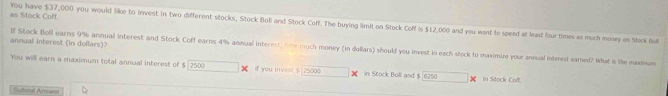 as Stock Coff. You have $37,000 you would like to invest in two different stocks, Stock Boli and Stock Coff. The buying limit on Stock Coff is $12,000 and you want to spead at least four times as much monwey on Stock Bul 
annual interest (in dollars)? lf Stock Boll earns 9% annual interest and Stock Coff earns 4% annual interest, fime much money (in dollars) should you invest in each sock to maximize your annual inteest eared? What is the maxinu 
You will earn a maximum total annual interest of $ 2500 If you invest $ 25000 in Stock Boll and $ in Stock Cof. 
Submil Arraet