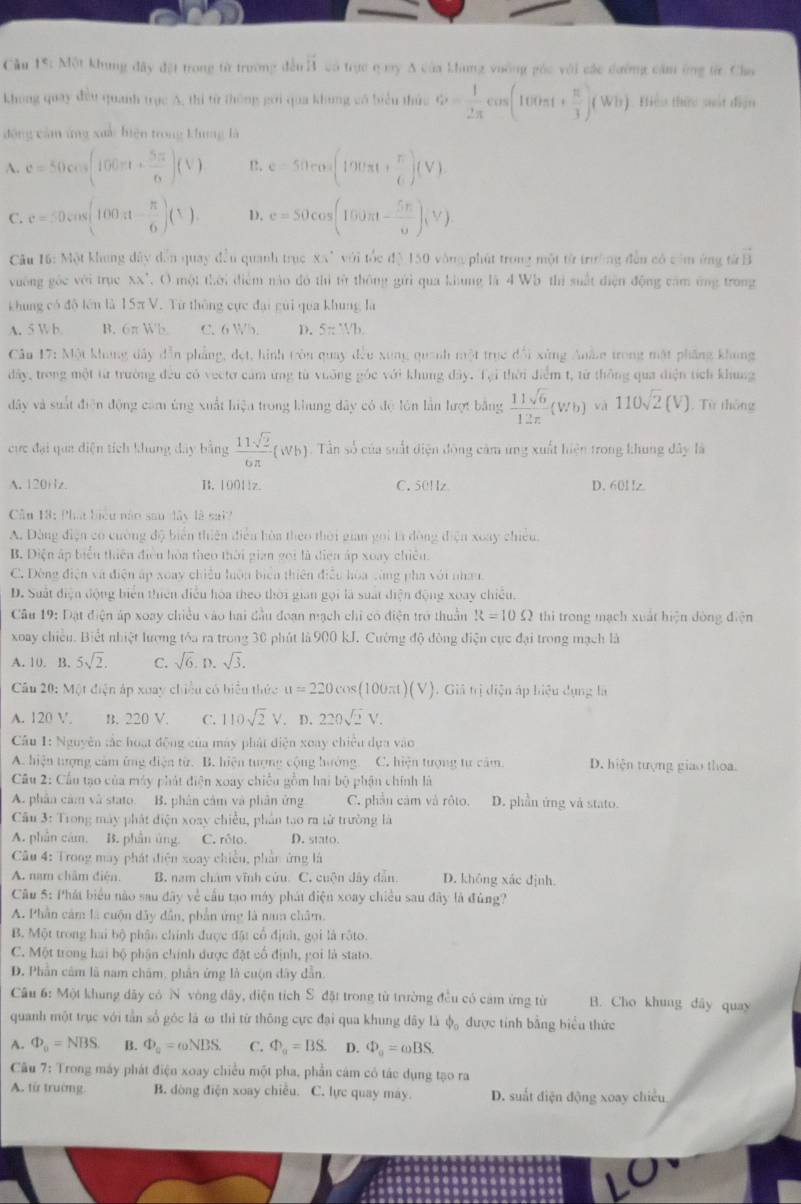 ầu 15: Một khung đây đặt trong từ trường đếu overline AB có trục q my A của king vuông góc với các dường cầm ứng từr Cha
khong quay đều quanh trục A, thi từ thông gới qua khung có biểu thức hat = 1/2π  cos (100π t+ π /3 )(Wh) Hiểu thứu sất điện
động cảm ứng xuối biện trong khung là
A. c=50cos (100π t+ 5π /6 )(V)!, e=50cos (190π t+ π /6 )(V).
C. c=50cos (100π - π /6 )(1). 1. e=50cos (150π t- 5π /6 )(V)
Câu 16: Một khung đây dẫn quay đầu quanh trục XX" với tốc độ 150 vòng phát trong một từ trường đẫn có còm ứng từ vector B
vuờng gốc với trục XX". O một thời điểm nào đó thì từ thông gửi qua khung là 4 Wb thì suất diện động cảm ông trong
khung có đô lên là 15πV. Từ thông cực đại gui qua khung là
A. 5 W b B. 6πWb C. 6 Wh. D. 5=1/b.
Câu 17: Một khung đây dẫn phẳng, đẹt, hình tròn quay đều xung quanh một trục đổi xùng Anâe trong mật phẳng khong
dây, trong một từ trường đều có vectơ cảm ứng từ vuỡng góc với khung đây. Tại thời điểm t, từ thông qua diện tích khung
đây và suất điện động cảm ủng xuất hiện trong khung dây có độ lôn lần hượt bằng  11sqrt(6)/12π  (Wb) và 110sqrt(2)(V). Từ thông
cực đại qua diện tích khung đây bằng  11sqrt(2)/6π  (wb) Tần số của suất diện động cảm ứng xuất hiện trong khung đây là
A. 120Hlz. B. 10011z. C.50Hz D. 601z
ầu 13: Phá biểu năo sau đây là sai?
A. Đòng điện có cường độ biển thiên điễu hòa theo thời gian gọi tà đòng điện xoay chiêu.
B. Diện ấp biểu thiên điều hòa theo thời gian gọi là điện áp xoay chiêu
C. Đòng điện và điện áp xoay chiếu luôn biển thiên điễu hòa sùng pha với nhau
D. Suất điện động biển thiên điều hòa theo thời gian gọi là suất diện động xoay chiếu.
Câu 19: Đặt điện áp xoay chiều vào hai đầu đoạn mạch chỉ có điện trở thuần R=10Omega thì trong mạch xuất hiện dòng điện
xoay chiều. Biết nhiệt lượng tóa ra trong 30 phút là 900 kJ. Cường độ đòng điện cục đại trong mạch là
A. 10. B. 5sqrt(2). C. sqrt(6).D.sqrt(3).
Câu 20: Một điện áp xuay chiều có biểu thức u=220cms (100πt ) V ). Giả trị diện áp hiệu dụng là
A. 120 V. B. 220 V. C. 110sqrt(2)V. D. 220sqrt(2)V.
Cầu 1: Nguyên tắc hoạt động của máy phát diện xoay chiêu dựa vào
A. hiện tượng cảm ứng diện từ. B. hiện tượng cộng hướng C. hiện tượng tư cảm D. hiện tượng giao thoa.
Câu 2: Cầu tạo của máy phát điện xoay chiều gồm hai bộ phận chính là
A. phân cảm và stato B. phân cảm và phân ứng C. phần cảm và rôto. D. phần ứng và stato.
Cầu 3: Trong mày phát điện xoay chiều, phần tao ra từ trường là
A. phần cảm. B. phần ủng. C. rôto. D. stato.
Câu 4: Trong máy phát điện xoay chiều, phần ứng là
A. nam châm điện. B. nam chám vĩnh cửu. C. cuộn dây dẫn D. không xác định.
Cầu 5: Phát biểu nào sau đây về cầu tạo máy phát điện xoay chiều sau đây là đủng?
A. Phần cảm là cuộn đây dẫn, phần ứng là nam châm.
B. Một trong hai bộ phân chính được đặt cổ định, gọi là rôto.
C. Một trong hai bộ phận chính được đặt cổ định, goi là stato.
D. Phần câm là nam châm, phần ứng là cuộn dây dẫn
Câu 6: Một khung đây có N vòng dây, điện tích S đặt trong từ trường đều có cảm ứng từ B. Cho khung dây quay
quanh một trục với tần số góc là ω thì từ thông cực đại qua khung dây là phi _o được tính bằng biểu thức
A. Phi _0=NBS. B. Phi _a=omega NBS. C. varPhi _a=BS. D. Phi _o=omega BS.
Câu 7: Trong máy phát điện xoay chiều một pha, phần cám có tác dụng tạo ra
A. từ trường B. đòng điện xoay chiêu. C. lực quay máy. D. suất điện động xoay chiều