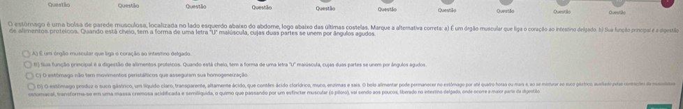 Questão Questão Questão Questão Questão Questão Questão Questão Questião Questão
O estórmnago é uma bolsa de parede musculosa, localizada no lado esquerdo abaixo do abdome, logo abaixo das últimas costelas. Marque a alternatva correta: a) É um órgão muscular que lia coração ao intestino delgado. b) Sua função prinipal é a diestão
de alimentos proteicos. Quando está cheio, tem a forma de uma letra maiúscula, cujas duas partes se unem por ângulos agudos.
A) É um órgão muscular que liga o coração ao intestino delgado.
B) filua função principal é a digestão de alimentos proteicos. Quando está cheio, tem a forma de uma letra "U' maiúscula, cujas duas partes se unem por ângulos agudos
C) O estômago não tem movimentos peristálticos que asseguram sua homogeneização.
D) O estôrmago produz o suco gástrico, um líquido claro, transparente, altamente ácido, que contêm ácido clorídrico, muco, enzimas e saís. O bolo almentar pode permanecer no estômago por até quatro horas ou mais e, ao se mistura ao suco gástico, auailado peía coneçdo eo
estomacal, transforma-se em uma massa cremosa acidificada e semiliquida, o quimo que passando por um esfíncter muscular (o piloro), vai sendo aos poucos, liberado no intestino delgado, onde ocorre a maior parte da digestão