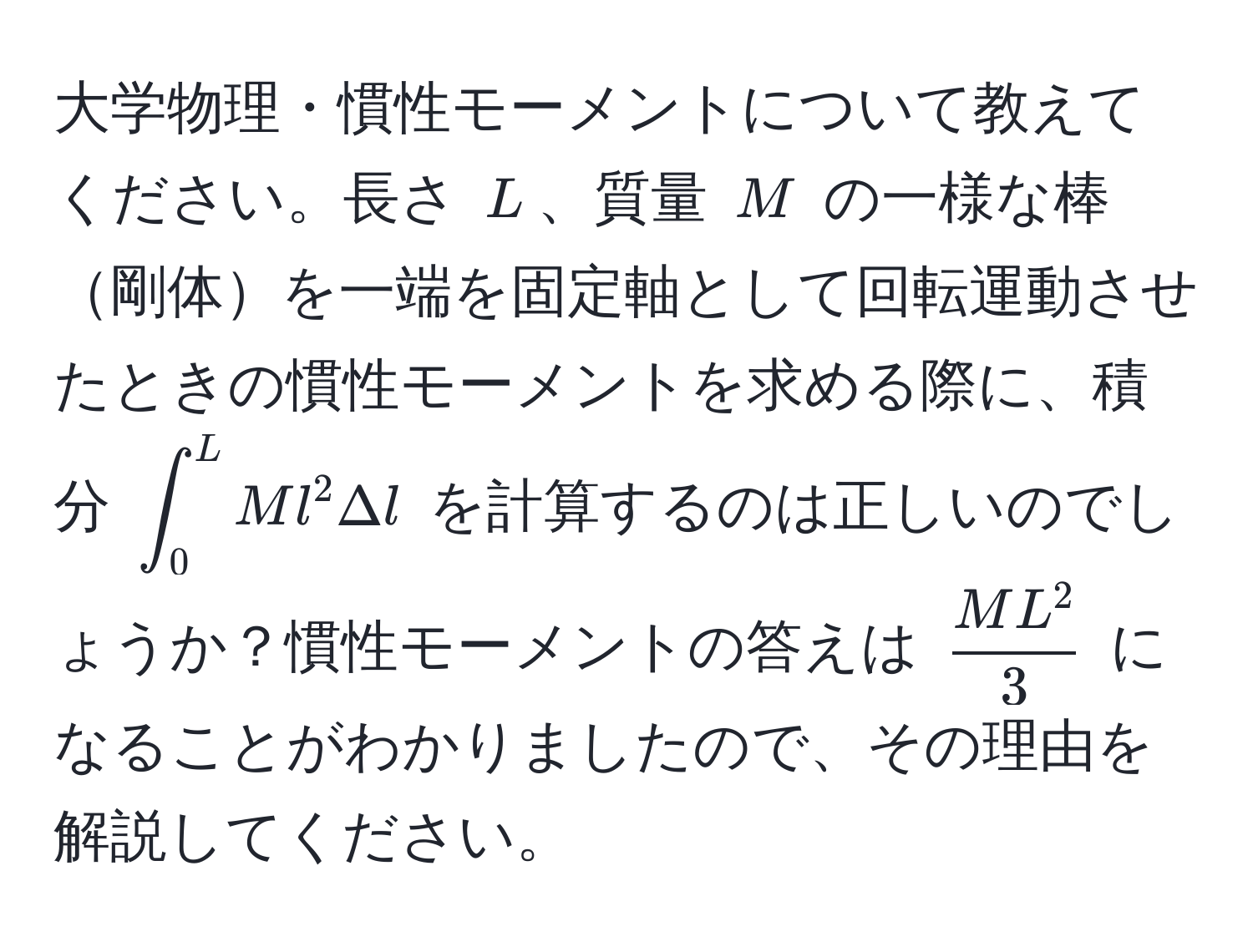 大学物理・慣性モーメントについて教えてください。長さ (L)、質量 (M) の一様な棒剛体を一端を固定軸として回転運動させたときの慣性モーメントを求める際に、積分 (∈t_0^(L M l^2 Delta l) を計算するのは正しいのでしょうか？慣性モーメントの答えは (fracML^2)3) になることがわかりましたので、その理由を解説してください。