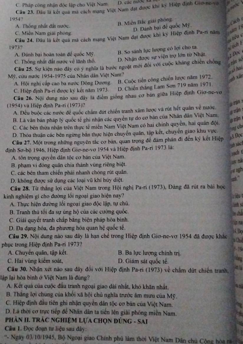 C. Pháp công nhận độc lập cho Việt Nam. D. các nước xã 
n ớ c  
Cầu 23. Đầu là kết qua mà cách mạng Việt Nam đạt được khi kỳ Hiệp định Giơ-ne-vo
1954?
A. Thống nhất đất nước.
B. Miền Bắc giải phỏng
D. Dánh bại đế quốc Mỹ
Cách
C. Miền Nam giải phóng.
Câu 24. Đâu là kết quả mã cách mạng Việt Nam đạt được khi ký Hiệp định Pa-ri năm    ăm   
hcu c
1973?
A. Đánh bại hoàn toàn để quốc Mỹ B. So sánh lực lượng có lợi cho ta.  tịch
C. Thống nhất đất nước về lãnh thổ D. Nhận được sự viện trợ lớn từ Nhật 1Đọc 
Câu 25. Sự kiện nào đây có ý nghĩa là bước ngoặt mới đổi với cuộc kháng chiến chống mận số
so hai
Mỹ, cứu nước 1954-1975 của Nhân dân Việt Nam?
A. Hội nghị cấp cao ba nước Đông Dương. B. Cuộc tiến công chiến lược năm 197. zh xân
C. Hiệp định Pa-ri được ký kết năm 1973. D. Chiến thắng Lam Sơn 719 năm 1971.
Câu 26. Nội dung nào sau đây là điểm giống nhau cơ bản giữa Hiệp định Giơ-ne-vơ
(1954) và Hiệp định Pa-ri (1973)?
trận s
A. Đều buộc các nước để quốc chấm dứt chiến tranh xâm lược và rút hết quân về nước.
uận :
B. Là văn bản pháp lý quốc tế ghi nhận các quyền tự do cơ bản của Nhân dân Việt Nam.
g uận
C. Các bên thừa nhận trên thực tế miền Nam Việt Nam có hai chính quyền, hai quân đội.
ng ch
D. Thỏa thuận các bên ngừng bắn thực hiện chuyển quân, tập kết, chuyển giao khu vực.
Câu 27. Một trong những nguyên tắc cơ bản, quan trọng để đảm phán đi đến ký kết Hiệp
3 Đọc
sách
định Sơ-bộ 1946, Hiệp định Giơ-ne-vơ 1954 và Hiệp định Pa-ri 1973 là:
sach t
A. tôn trọng quyền dân tộc cơ bản của Việt Nam.
B. phạm vi đóng quân chia thành vùng riêng biệt.
Lt nài
C. các bên tham chiến phải nhanh chóng rút quân
w agh
D. không được sử dụng các loại vũ khí hủy diệt.
Câu 28. Từ thắng lợi của Việt Nam trong Hội nghị Pa-ri (1973), Đảng đã rút ra bài học
kinh nghiệm gi cho đường lối ngoại giao hiện nay? t
A. Thực hiện đường lối ngoại giao độc lập, tự chủ. Đnh sá
B. Tranh thủ tối đa sự ủng hộ của các cường quốc.
lm chá
C. Giải quyết tranh chấp bằng biện pháp hòa bình.  na
D. Đa dạng hóa, đa phương hóa quan hệ quốc tế.
H Đọ
Câu 29. Nội dung nào sau đây là hạn chế trong Hiệp định Giơ-ne-vơ 1954 đã được khác # Chiế
phục trong Hiệp định Pa-ri 1973?
3- 19
A. Chuyển quân, tập kết. B. Ba lực lượng chính trị. tng
C. Hai vùng kiểm soát, D. Giám sát quốc tế.
Câu 30. Nhận xét nào sau đây đổi với Hiệp định Pa-ri (1973) về chấm dứt chiến tranh. clà
lập lại hòa bình ở Việt Nam là đúng?
A. Kết quả của cuộc đầu tranh ngoại giao dài nhất, khó khãn nhất,
is
B. Thắng lợi chung của khối xã hội chủ nghĩa trước âm mưu của Mỹ.
C. Hiệp định đầu tiên ghi nhận quyền dân tộc cơ bản của Việt Nam.
D. Là thời cơ trực tiếp để Nhân dân ta tiến lên giải phóng miền Nam.
PHảN II. TRÁC NGHIỆM LựA CHọN ĐÚNG - SAI
Câu 1. Đọc đoạn tư liệu sau đây:
*- Ngày 03/10/1945, Bộ Ngoại giao Chính phủ lâm thời Việt Nam Dân chủ Cộng hòa ra