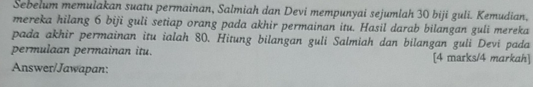 Sebelum memulakan suatu permainan, Salmiah dan Devi mempunyai sejumlah 30 biji guli. Kemudian, 
mereka hilang 6 biji guli setiap orang pada akhir permainan itu. Hasil darab bilangan guli mereka 
pada akhir permainan itu ialah 80. Hitung bilangan guli Salmiah dan bilangan guli Devi pada 
permulaan permainan itu. [4 marks/4 markah] 
Answer/Jawapan: