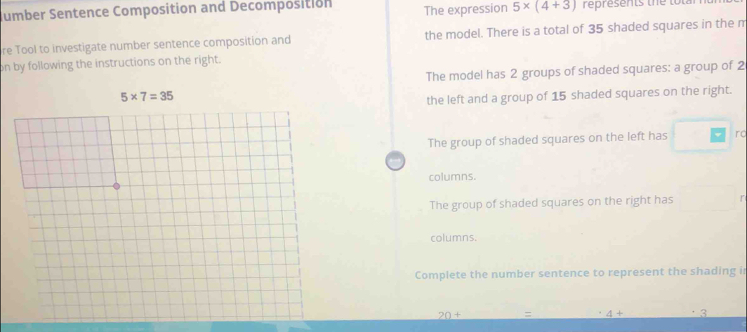The expression 5* (4+3)
Jumber Sentence Composition and Decomposition represents the total
re Tool to investigate number sentence composition and the model. There is a total of 35 shaded squares in the m
on by following the instructions on the right.
The model has 2 groups of shaded squares: a group of 2
the left and a group of 15 shaded squares on the right.
The group of shaded squares on the left has ro
columns.
The group of shaded squares on the right has
columns.
Complete the number sentence to represent the shading i
20+
4+
3