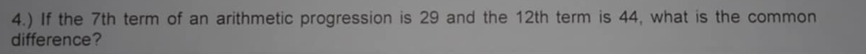 4.) If the 7th term of an arithmetic progression is 29 and the 12th term is 44, what is the common 
difference?