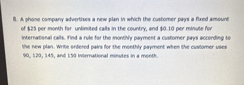 A phone company advertises a new plan in which the customer pays a fixed amount 
of $25 per month for unlimited calls in the country, and $0.10 per minute for 
international calls. Find a rule for the monthly payment a customer pays according to 
the new plan. Write ordered pairs for the monthly payment when the customer uses
90, 120, 145, and 150 international minutes in a month.