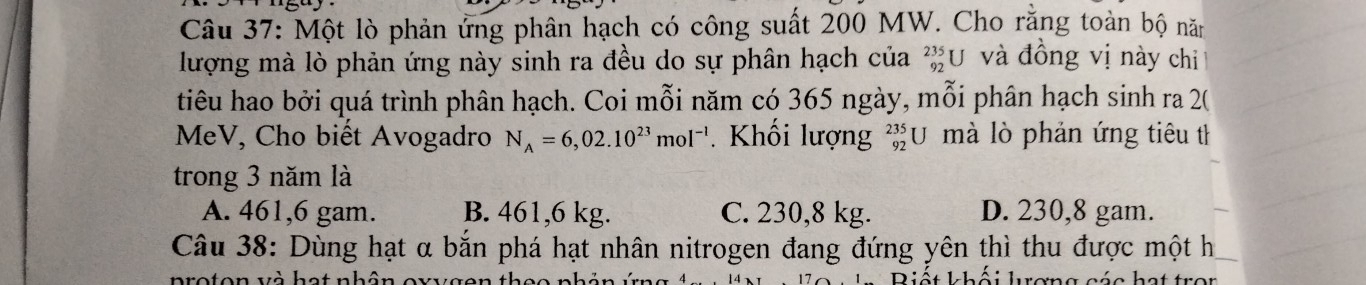 Một lò phản ứng phân hạch có công suất 200 MW. Cho rằng toàn bộ năm
lượng mà lò phản ứng này sinh ra đều do sự phân hạch của beginarrayr 235 92endarray U và đồng vị này chi
tiêu hao bởi quá trình phân hạch. Coi mỗi năm có 365 ngày, mỗi phân hạch sinh ra 2 (
MeV, Cho biết Avogadro N_A=6,02.10^(23)mol^(-1). Khối lượng beginarrayr 235 92endarray U mà lò phản ứng tiêu th
trong 3 năm là
A. 461,6 gam. B. 461,6 kg. C. 230,8 kg. D. 230,8 gam.
Câu 38: Dùng hạt α bắn phá hạt nhân nitrogen đang đứng yên thì thu được một h
proton và hot nhôn ewzugen thes nh Diết khâi luremg cée het tr