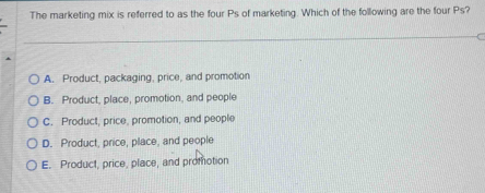 The marketing mix is referred to as the four Ps of marketing. Which of the following are the four Ps?
A. Product, packaging, price, and promotion
B. Product, place, promotion, and people
C. Product, price, promotion, and people
D. Product, price, place, and people
E. Product, price, place, and promotion