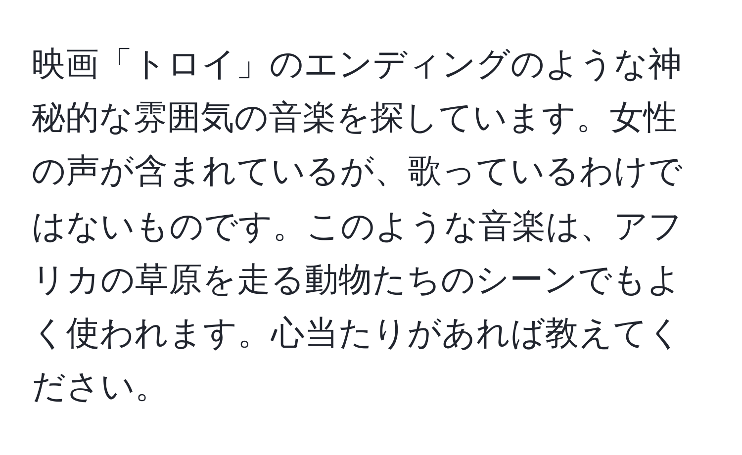 映画「トロイ」のエンディングのような神秘的な雰囲気の音楽を探しています。女性の声が含まれているが、歌っているわけではないものです。このような音楽は、アフリカの草原を走る動物たちのシーンでもよく使われます。心当たりがあれば教えてください。
