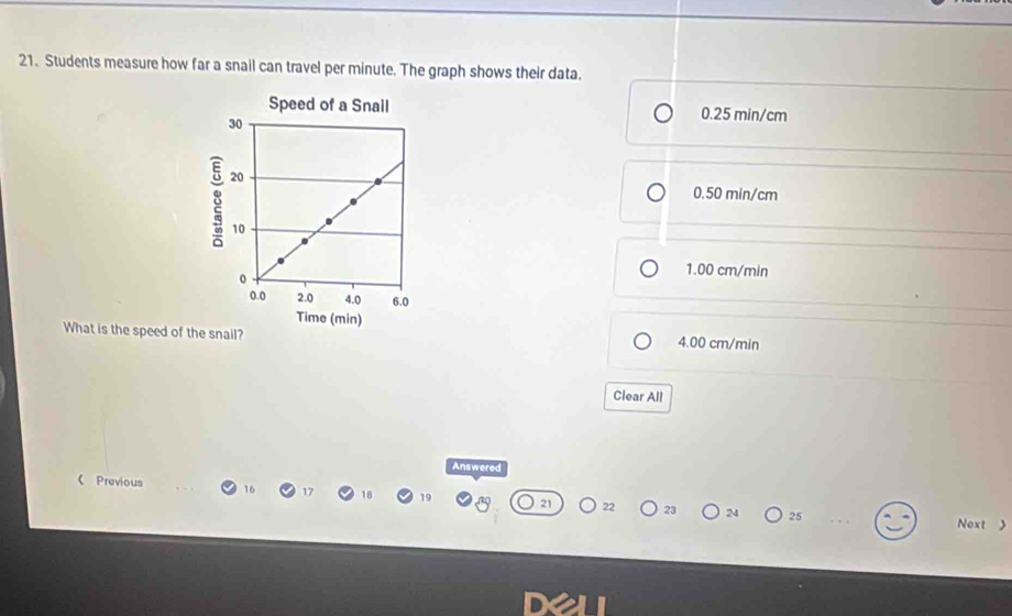 Students measure how far a snail can travel per minute. The graph shows their data.
Speed of a Snail 0.25 min/cm
8
0.50 min/cm
1.00 cm/min
Time (min)
What is the speed of the snail? 4.00 cm/min
Clear All
Answered
 Previous 16 17 18 19 22 23 24 25
Next >