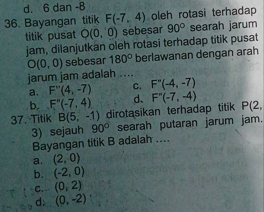 d. 6 dan -8
36. Bayangan titik F(-7,4) oleh rotasi terhadap 
titik pusat O(0,0) sebesar 90° searah jarum
jam, dilanjutkan oleh rotasi terhadap titik pusat
O(0,0) sebesar 180° berlawanan dengan arah
jarum jam adalah ....
a. F''(4,-7) C. F''(-4,-7)
b, F''(-7,4)
d. F''(-7,-4)
37. Titik B(5,-1) dirotasikan terhadap titik P(2, 
3) sejauh 90° searah putaran jarum jam.
Bayangan titik B adalah ....
a. (2,0)
b. (-2,0)
C. (0,2)
d. (0,-2)