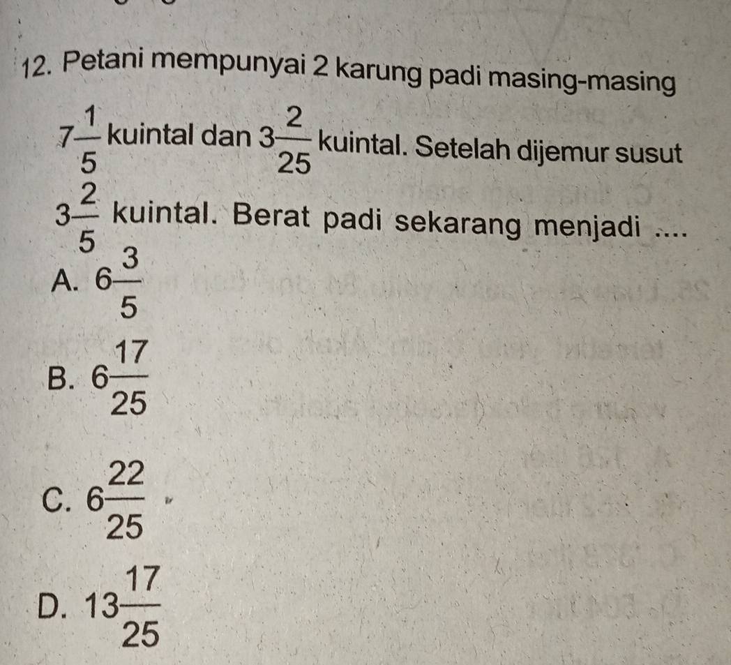 Petani mempunyai 2 karung padi masing-masing
7 1/5  kuintal dan 3 2/25  kuintal. Setelah dijemur susut
3 2/5  kuintal. Berat padi sekarang menjadi ....
A. 6 3/5 
B. 6 17/25 
C. 6 22/25 
D. 13 17/25 