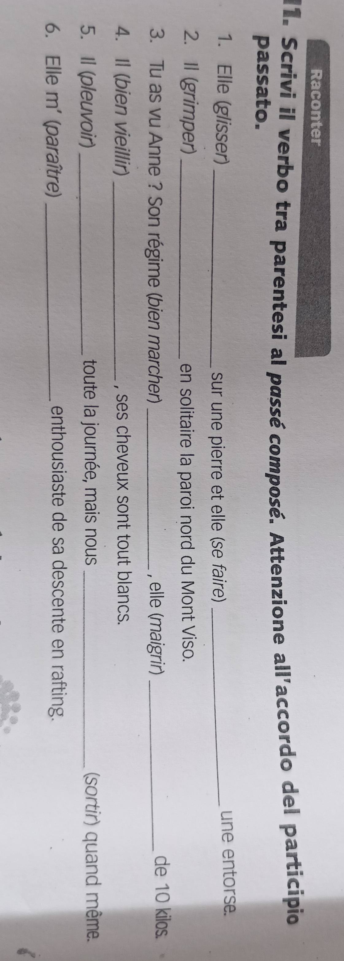 Raconter 
11. Scrivi il verbo tra parentesi al passé composé. Attenzione all'accordo del participio 
passato. 
1. Elle (glisser)_ 
sur une pierre et elle (se faire) _une entorse. 
2. Il (grimper) _en solitaire la paroi nord du Mont Viso. 
3. Tu as vu Anne ? Son régime (bien marcher) _, elle (maigrir) _de 10 kilos. 
4. Il (bien vieillir) _, ses cheveux sont tout blancs. 
5. Il (pleuvoir) _toute la journée, mais nous _(sortir) quand même. 
6. Elle m' (paraître)_ 
enthousiaste de sa descente en rafting.