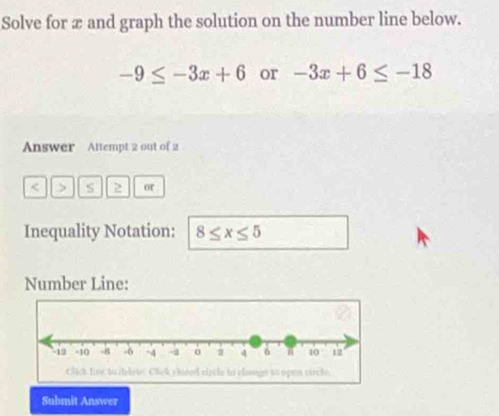 Solve for æ and graph the solution on the number line below.
-9≤ -3x+6 or -3x+6≤ -18
Answer Attempt 2 out of 2 
< > s 2 or 
Inequality Notation: 8≤ x≤ 5
Number Line: 
Submit Answer