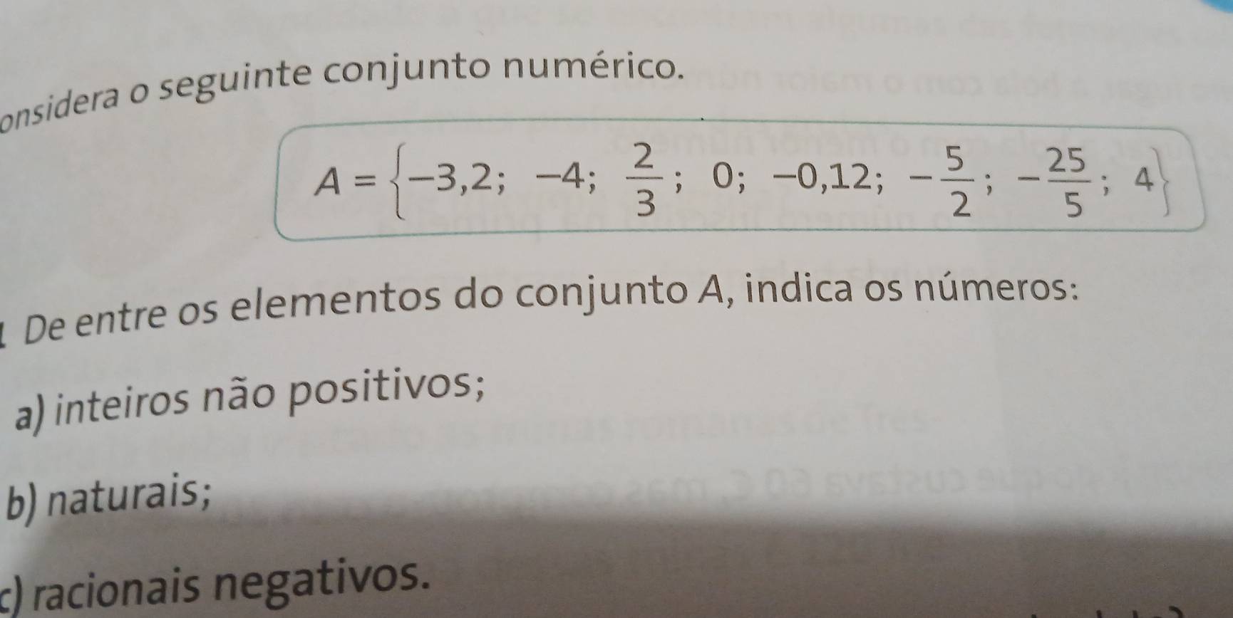 considera o seguinte conjunto numérico.
A= -3,2;-4; 2/3 ;0;-0,12;- 5/2 ;- 25/5 ;4
1 De entre os elementos do conjunto A, indica os números:
a) inteiros não positivos;
b)naturais;
c) racionais negativos.