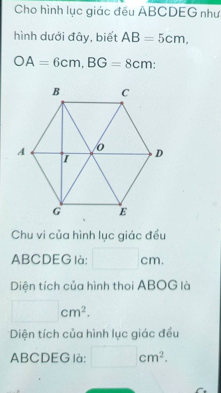 Cho hình lục giác đều ABCDEG như 
hình dưới đây, biết AB=5cm, 
bigcirc A=6cm, BG=8cm : 
Chu vi của hình lục giác đều
ABCDEG là: □ cm. 
Diện tích của hình thoi ABOG là
□ cm^2. 
*Diện tích của hình lục giác đều
ABCDEG là: □ cm^2.