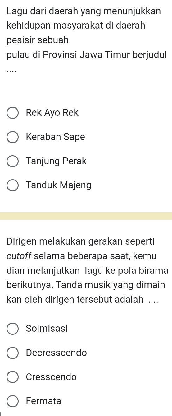 Lagu dari daerah yang menunjukkan
kehidupan masyarakat di daerah
pesisir sebuah
pulau di Provinsi Jawa Timur berjudul
…
Rek Ayo Rek
Keraban Sape
Tanjung Perak
Tanduk Majeng
Dirigen melakukan gerakan seperti
cutoff selama beberapa saat, kemu
dian melanjutkan lagu ke pola birama
berikutnya. Tanda musik yang dimain
kan oleh dirigen tersebut adalah ....
Solmisasi
Decresscendo
Cresscendo
Fermata