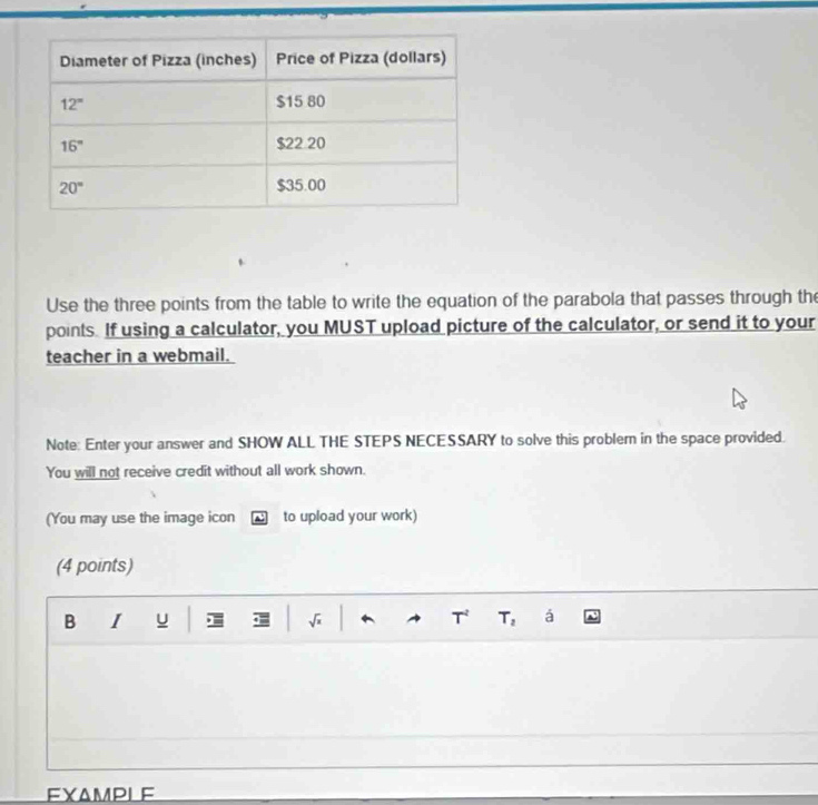 Use the three points from the table to write the equation of the parabola that passes through the
points. If using a calculator, you MUST upload picture of the calculator, or send it to your
teacher in a webmail.
Note: Enter your answer and SHOW ALL THE STEPS NECESSARY to solve this problem in the space provided.
You will not receive credit without all work shown.
(You may use the image icon to upload your work)
(4 points)
B I u I T, á
EXAMPLE