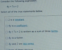 Consider the following expression.
4y+7x+2
Select al of the true statements below
2 is a constant.
4y is a coefficient.
4y+7x+2 is written as a sum of three terms.
4y is a factor
4y and 2 are like terms.