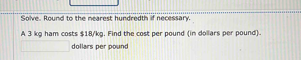 Solve. Round to the nearest hundredth if necessary. 
A 3 kg ham costs $18/kg. Find the cost per pound (in dollars per pound).
dollars per pound