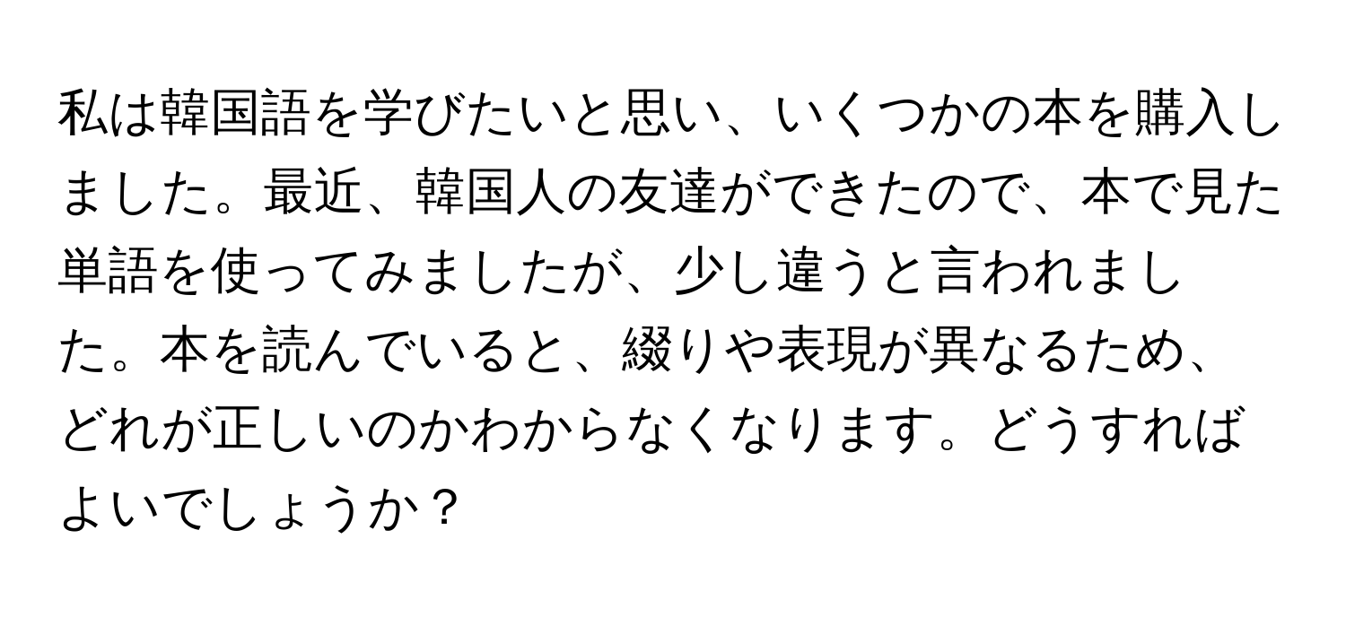 私は韓国語を学びたいと思い、いくつかの本を購入しました。最近、韓国人の友達ができたので、本で見た単語を使ってみましたが、少し違うと言われました。本を読んでいると、綴りや表現が異なるため、どれが正しいのかわからなくなります。どうすればよいでしょうか？