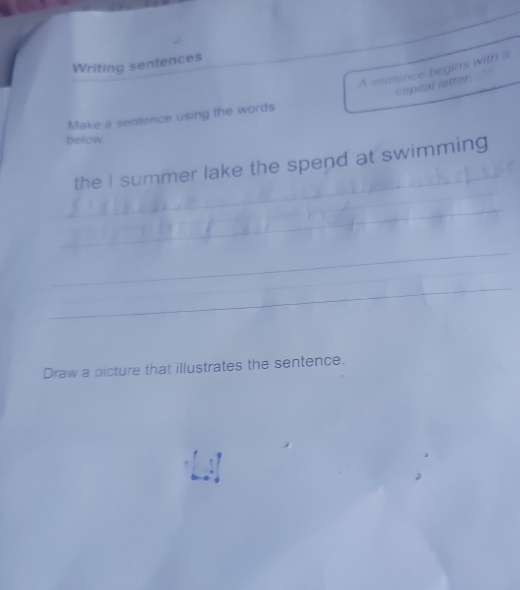 Writing sentences_ 
A sentence begins with a 
capital letter 
Make a sentence using the words 
below 
_ 
the I summer lake the spend at swimming 
_ 
_ 
_ 
_ 
__ 
Draw a picture that illustrates the sentence.