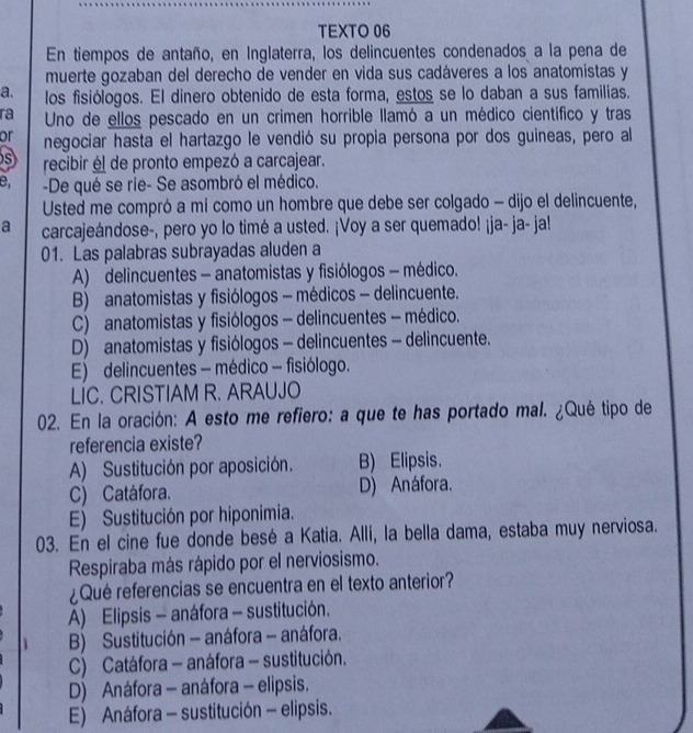 TEXTO 06
En tiempos de antaño, en Inglaterra, los delincuentes condenados a la pena de
muerte gozaban del derecho de vender en vida sus cadáveres a los anatomistas y
a. los fisiólogos. El dinero obtenido de esta forma, estos se lo daban a sus familias.
ra Uno de ellos pescado en un crimen horrible llamó a un médico científico y tras
or negociar hasta el hartazgo le vendió su propia persona por dos guineas, pero al
s recibir él de pronto empezó a carcajear.
e -De qué se rie- Se asombró el médico.
Usted me compró a mí como un hombre que debe ser colgado - dijo el delincuente,
a carcajeándose-, pero yo lo timé a usted. ¡Voy a ser quemado! ¡ja- ja- ja!
01. Las palabras subrayadas aluden a
A) delincuentes - anatomistas y fisiólogos - médico.
B) anatomistas y fisiólogos - médicos - delincuente.
C) anatomistas y fisiólogos - delincuentes - médico.
D) anatomistas y fisiólogos - delincuentes - delincuente.
E) delincuentes - médico - fisiólogo.
LIC. CRISTIAM R. ARAUJO
02. En la oración: A esto me refiero: a que te has portado mal. ¿Qué tipo de
referencia existe?
A) Sustitución por aposición. B) Elipsis.
C) Catáfora. D) Anáfora.
E) Sustitución por hiponimia.
03. En el cine fue donde besé a Katia. Allí, la bella dama, estaba muy nerviosa.
Respiraba más rápido por el nerviosismo.
¿Qué referencias se encuentra en el texto anterior?
A) Elipsis - anáfora - sustitución.
B) Sustitución - anáfora - anáfora.
C) Catáfora - anáfora - sustitución.
D) Anáfora - anáfora - elipsis.
E) Anáfora - sustitución - elipsis.