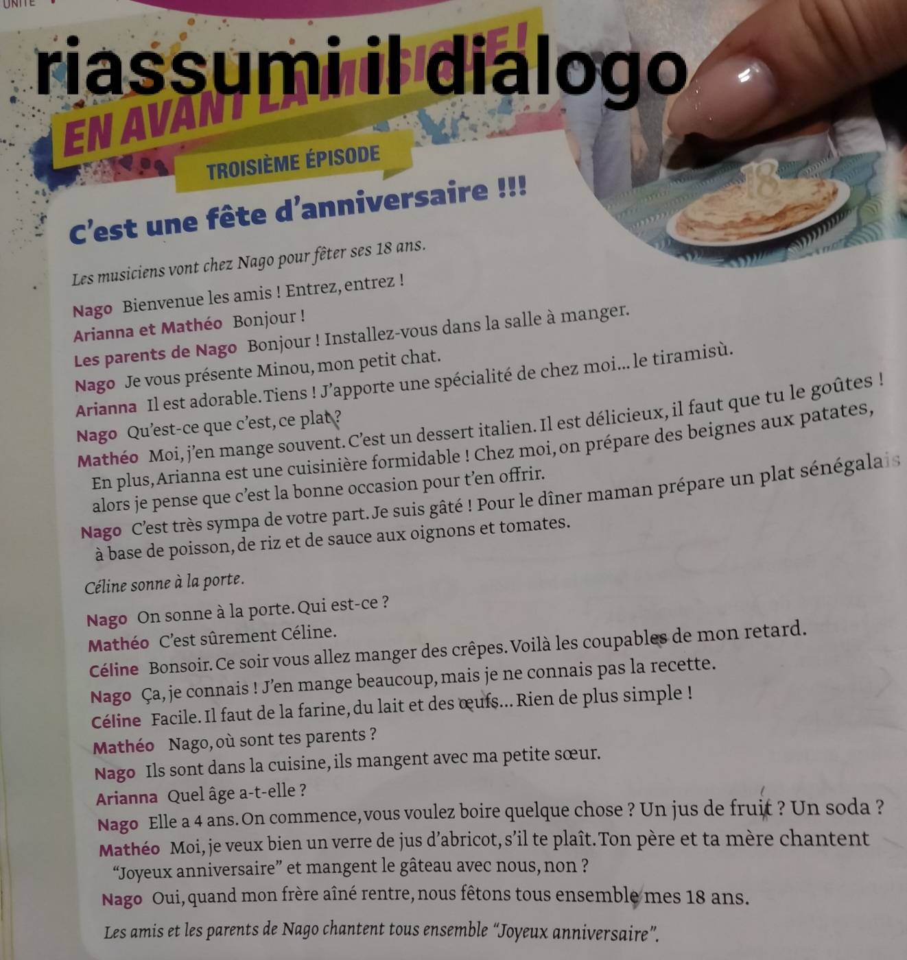 riassumi il dialogo
EN AVANT
Troisième épisode
C'est une fête d'anniversaire !!!
   
Les musiciens vont chez Nago pour fêter ses 18 ans.
Nago Bienvenue les amis ! Entrez, entrez !
Arianna et Mathéo Bonjour !
Les parents de Nago Bonjour ! Installez-vous dans la salle à manger.
Nago Je vous présente Minou, mon petit chat.
Arianna Il est adorable.Tiens ! J’apporte une spécialité de chez moi... le tiramisù.
Mathéo Moi, j’en mange souvent.C’est un dessert italien. Il est délicieux, il faut que tu le goûtes !
Nago Qu'est-ce que c’est, ce plat ?
En plus,Arianna est une cuisinière formidable ! Chez moi, on prépare des beignes aux patates,
alors je pense que c’est la bonne occasion pour t’en offrir.
Nago C'est très sympa de votre part.Je suis gâté ! Pour le dîner maman prépare un plat sénégala  
à base de poisson, de riz et de sauce aux oignons et tomates.
Céline sonne à la porte.
Nago On sonne à la porte.Qui est-ce ?
Mathéo C'est sûrement Céline.
Céline Bonsoir. Ce soir vous allez manger des crêpes. Voilà les coupables de mon retard.
Nago Ça, je connais ! J’en mange beaucoup, mais je ne connais pas la recette.
Céline Facile. Il faut de la farine, du lait et des œufs... Rien de plus simple !
Mathéo Nago, où sont tes parents ?
Nago Ils sont dans la cuisine, ils mangent avec ma petite sœur.
Arianna Quel âge a-t-elle ?
Nago Elle a 4 ans.On commence,vous voulez boire quelque chose ? Un jus de fruit ? Un soda ?
Mathéo Moi, je veux bien un verre de jus d’abricot, s’il te plaît. Ton père et ta mère chantent
“Joyeux anniversaire” et mangent le gâteau avec nous, non ?
Nago Oui, quand mon frère aîné rentre,nous fêtons tous ensemble mes 18 ans.
Les amis et les parents de Nago chantent tous ensemble “Joyeux anniversaire”.