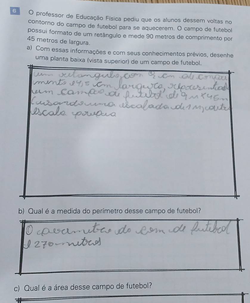 professor de Educação Física pediu que os alunos dessem voltas no 
contorno do campo de futebol para se aquecerem. O campo de futebol 
possui formato de um retângulo e mede 90 metros de comprimento por
45 metros de largura. 
a) Com essas informações e com seus conhecimentos prévios, desenhe 
uma planta baixa (vista superior) de um campo de futebol. 
b) Qual é a medida do perímetro desse campo de futebol? 
c) Qual é a área desse campo de futebol?