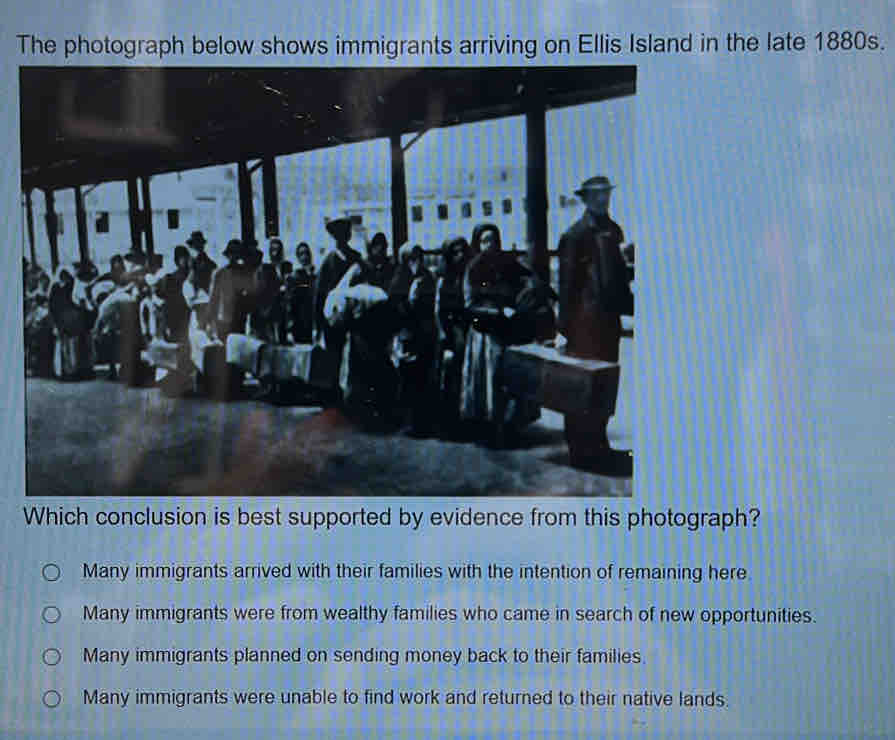 The photograph below shows immigrants arriving on Ellis Island in the late 1880s.
Which conclusion is best supported by evidence from this photograph?
Many immigrants arrived with their families with the intention of remaining here
Many immigrants were from wealthy families who came in search of new opportunities.
Many immigrants planned on sending money back to their families.
Many immigrants were unable to find work and returned to their native lands.