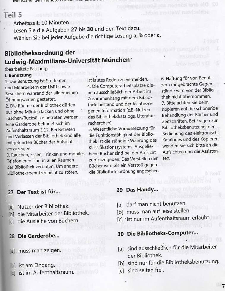 Teil 5
Arbeitszeit: 10 Minuten
Lesen Sie die Aufgaben 27 bis 30 und den Text dazu.
Wählen Sie bei jeder Aufgabe die richtige Lösung a, b oder c.
Bibliotheksordnung der
Ludwig-Maximilians-Universität München 
(bearbeitete Fassung)
I. Benutzung
1. Die Benutzung ist Studenten ist lautes Reden zu vermeiden. 6. Haftung für von Benut-
und Mitarbeitern der LMU sowie 4. Die Computerarbeitsplätze die- zern mitgebrachte Gegen-
Besuchern während der allgemeinen nen ausschließlich der Arbeit im stände wird von der Biblio-
Öffnungszeiten gestattet. Zusammenhang mit dem Biblio- thek nicht übernommen.
2. Die Räume der Bibliothek dürfen theksbestand und der fachbezo- 7. Bitte achten Sie beim
nur ohne Mäntel/Jacken und ohne genen Information (z.B. Nutzen Kopieren auf die schonende
Taschen/Rucksäcke betreten werden. des Bibliothekskatalogs, Literatur- Behandlung der Bücher und
Eine Garderobe befindet sich im recherchen). Zeitschriften. Bei Fragen zur
Aufenthaltsraum E 12. Bei Betreten 5. Wesentliche Voraussetzung für Bibliotheksbenutzung, der
und Verlassen der Bibliothek sind alle die Funktionsfähigkeit der Biblio- Bedienung des elektronische
mitgeführten Bücher der Aufsicht thek ist die ständige Wahrung des Kataloges und des Kopierers
vorzuzeigen. Klassifikationssystems. Ausgelie- wenden Sie sich bitte an die
3. Rauchen, Essen, Trinken und mobiles hene Bücher sind bei der Aufsicht Aufsichten und die Assisten-
Telefonieren sind in allen Räumen zurückzugeben. Das Verstellen der ten.
der Bibliothek verboten. Um andere Bücher wird als ein Verstoß gegen
Bibliotheksbenutzer nicht zu stören, die Bibliotheksordnung angesehen.
27 Der Text ist für... 29 Das Handy...
[a] Nutzer der Bibliothek. [a] darf man nicht benutzen.
b die Mitarbeiter der Bibliothek. [b] muss man auf leise stellen.
c die Ausleihe von Büchern. [c] ist nur im Aufenthaltsraum erlaubt.
28 Die Garderobe... 30 Die Bibliotheks-Computer...
a]muss man zeigen. [a] sind ausschließlich für die Mitarbeiter
der Bibliothek.
b] ist am Eingang. [b] sind nur für die Bibliotheksbenutzung.
c] ist im Aufenthaltsraum. [c] sind selten frei.
7