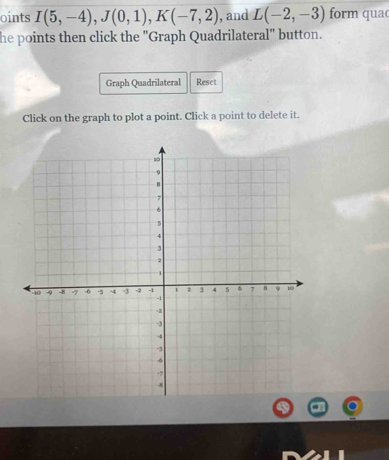 oints I(5,-4), J(0,1), K(-7,2) , and L(-2,-3) form quac 
he points then click the "Graph Quadrilateral" button. 
Graph Quadrilateral Reset 
Click on the graph to plot a point. Click a point to delete it.