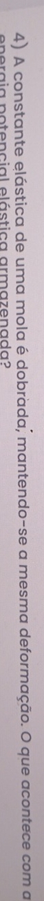 A constante elástica de uma mola é dobrada, mantendo-se a mesma deformação. O que acontece com a 
energia potencial elástica armazenada?