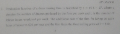 Production function of a dress making firm is described by q=10L-L^2 , where q
denotes the number of dresses produced by the firm per week and L is the number of 
labour hours employed per week. The additional cost of the firm for hiring an extra 
hour of labour is $20 per hour and the firm faces the fixed selling price of P=510. 
3