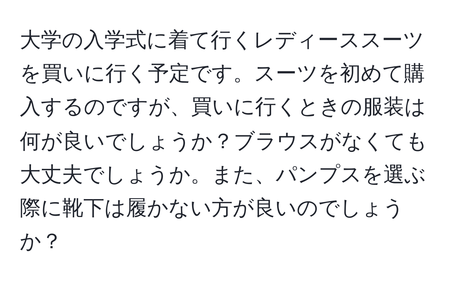 大学の入学式に着て行くレディーススーツを買いに行く予定です。スーツを初めて購入するのですが、買いに行くときの服装は何が良いでしょうか？ブラウスがなくても大丈夫でしょうか。また、パンプスを選ぶ際に靴下は履かない方が良いのでしょうか？