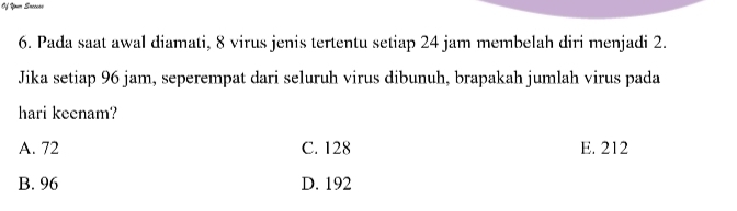 Of Yn Snceess
6. Pada saat awal diamati, 8 virus jenis tertentu setiap 24 jam membelah diri menjadi 2.
Jika setiap 96 jam, seperempat dari seluruh virus dibunuh, brapakah jumlah virus pada
hari keenam?
A. 72 C. 128 E. 212
B. 96 D. 192