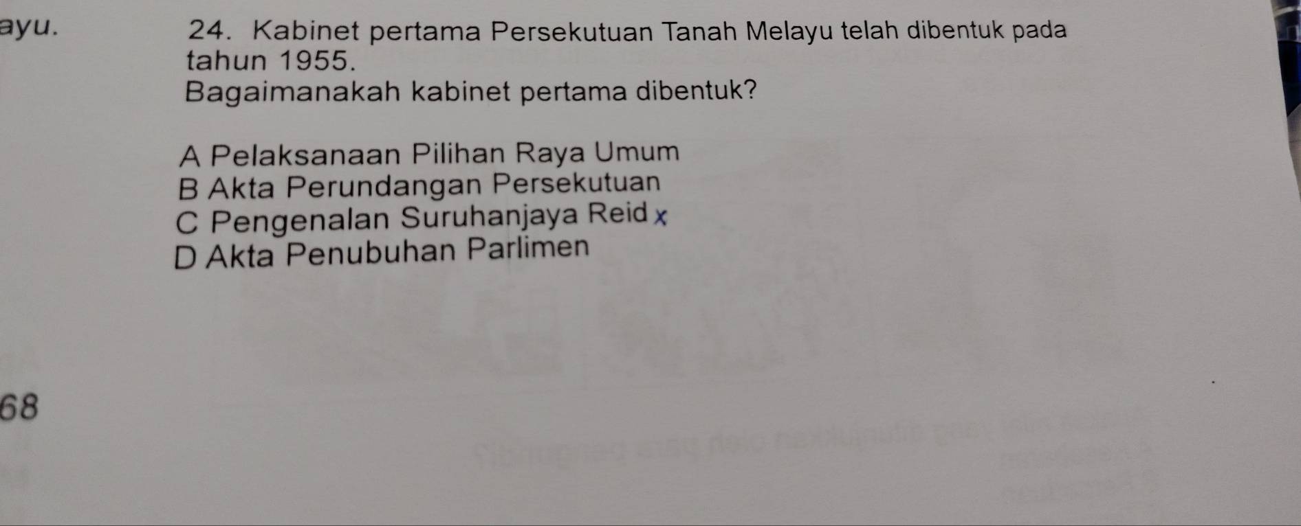 ayu. 24. Kabinet pertama Persekutuan Tanah Melayu telah dibentuk pada
tahun 1955.
Bagaimanakah kabinet pertama dibentuk?
A Pelaksanaan Pilihan Raya Umum
B Akta Perundangan Persekutuan
C Pengenalan Suruhanjaya Reidx
D Akta Penubuhan Parlimen
68