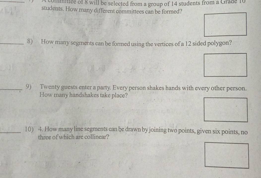 committee of 8 will be selected from a group of 14 students from a Grade 10
students. How many different committees can be formed? 
_8) How many segments can be formed using the vertices of a 12 sided polygon? 
_9) Twenty guests enter a party. Every person shakes hands with every other person. 
How many handshakes take place? 
_10) 4. How many line segments can be drawn by joining two points, given six points, no 
three of which are collinear?