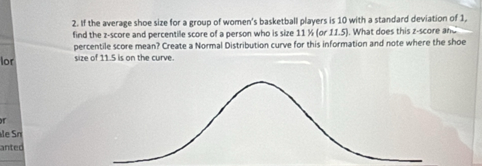 If the average shoe size for a group of women’s basketball players is 10 with a standard deviation of 1, 
find the z-score and percentile score of a person who is size 11 ½ (or 11.5). What does this z-score and 
percentile score mean? Create a Normal Distribution curve for this information and note where the shoe 
lor size of 11.5 is on the curve. 
or 
le Sn 
anted