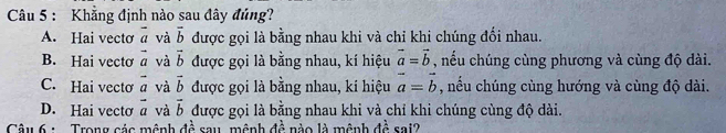 Khẳng định nào sau đây đủng?
A. Hai vectơ overline a và overline b được gọi là bằng nhau khi và chỉ khi chúng đổi nhau.
B. Hai vectơ vector a và vector b được gọi là bằng nhau, kí hiệu vector a=vector b , nếu chúng cùng phương và cùng độ dài.
C. Hai vecto vector a và vector b được gọi là bằng nhau, kí hiệu vector a=vector b , nếu chúng cùng hướng và cùng độ dài.
D. Hai vecto vector a và vector b được gọi là bằng nhau khi và chỉ khi chúng cùng độ dài.
Câu 6 : Trong các mệnh dhat  1/a  sau mênh Aoverline overline overline P o m ệnh đe _ x