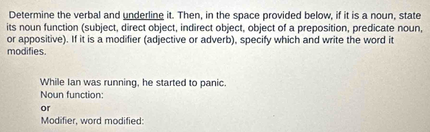 Determine the verbal and underline it. Then, in the space provided below, if it is a noun, state 
its noun function (subject, direct object, indirect object, object of a preposition, predicate noun, 
or appositive). If it is a modifier (adjective or adverb), specify which and write the word it 
modifies. 
While Ian was running, he started to panic. 
Noun function: 
or 
Modifier, word modified: