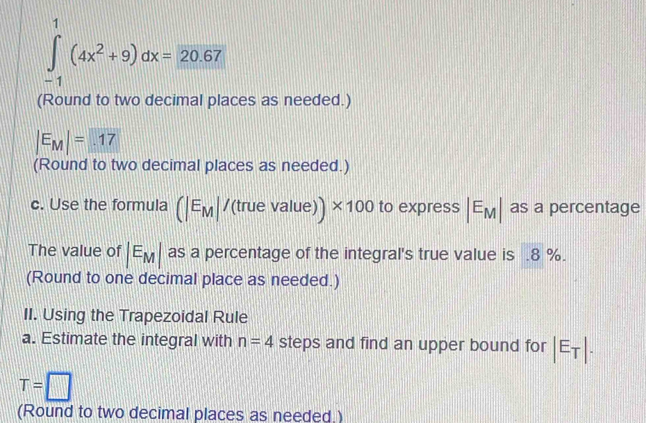 ∈tlimits _(-1)^1(4x^2+9)dx=20.67
(Round to two decimal places as needed.)
|E_M|=.17
(Round to two decimal places as needed.) 
c. Use the formula (|E_M|/(truevalue)) * 100 to express |E_M| as a percentage 
The value of |E_M| as a percentage of the integral's true value is . 8 %. 
(Round to one decimal place as needed.) 
II. Using the Trapezoidal Rule 
a. Estimate the integral with n=4 steps and find an upper bound for |E_T|.
T=□
(Round to two decimal places as needed.)