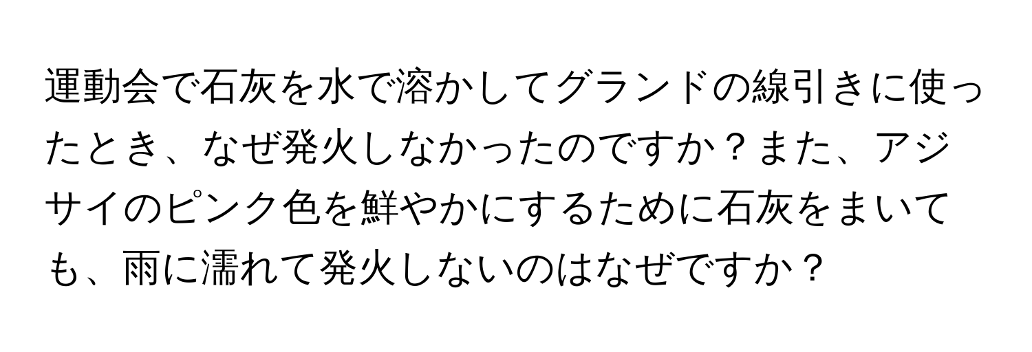 運動会で石灰を水で溶かしてグランドの線引きに使ったとき、なぜ発火しなかったのですか？また、アジサイのピンク色を鮮やかにするために石灰をまいても、雨に濡れて発火しないのはなぜですか？