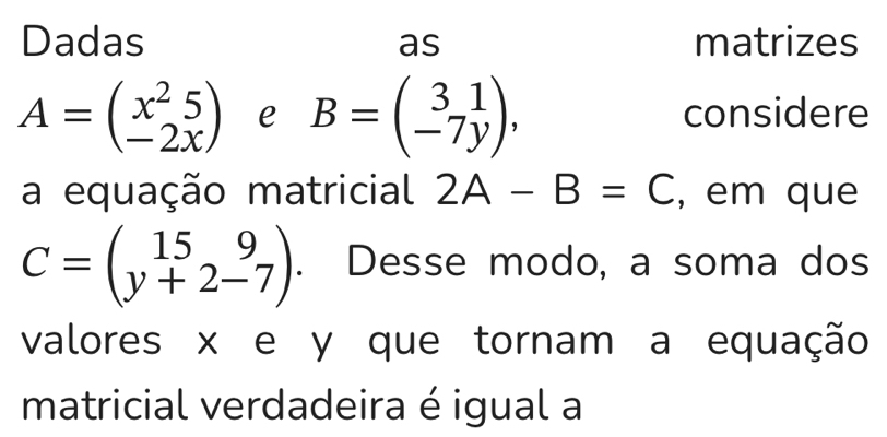 Dadas matrizes 
as
A=beginpmatrix x^25 -2xendpmatrix e B=beginpmatrix 3&1 -7yendpmatrix , considere 
a equação matricial 2A-B=C , em que
C=beginpmatrix 15&9 y+2-7endpmatrix. Desse modo, a soma dos 
valores x e y que tornam a equação 
matricial verdadeira é igual a