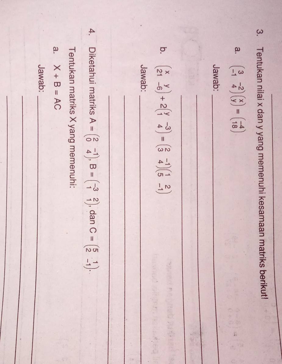 Tentukan nilai x dan y yang memenuhi kesamaan matriks berikut! 
a. beginpmatrix 3&-2 -1&4endpmatrix beginpmatrix x yendpmatrix =beginpmatrix -4 18endpmatrix
Jawab: 
_ 
_ 
_ 
b. beginpmatrix x&y 21&-6endpmatrix +2beginpmatrix y&-3 1&4endpmatrix =beginpmatrix 2&-1 3&4endpmatrix beginpmatrix 1&2 5&-1endpmatrix
Jawab:_ 
_ 
_ 
4. Diketahui matriks A=beginpmatrix 2&-1 0&4endpmatrix , B=beginpmatrix -3&2 1&1endpmatrix , dan C=beginpmatrix 5&1 2&-1endpmatrix. 
Tentukan matriks X yang memenuhi: 
a. X+B=AC
Jawab:_ 
_ 
_