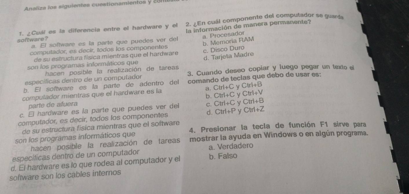 Analiza los siguientes cuestionamientos y col
1. ¿Cuál es la diferencia entre el hardware y el 2. ¿En cuál componente del computador se guarda
la información de manera permanente?
software?
a. E l software es la parte que puedes ver del a. Procesador
b. Memoria RAM
computador, es decir, todos los componentes
de su estructura física mientras que el hardware c. Disco Duro
d. Tarjeta Madre
son los programas informáticos que
hacen posible la realización de tareas
específicas dentro de un computador 3. Cuando deseo copiar y luego pegar un texto el
b. El software es la parte de adentro del comando de teclas que debo de usar es:
computador mientras que el hardware es la a. Ctrl+C y Ctrl+B
parte de afuera b. Ctrl+C y Ctrl+V
c. El hardware es ia parte que puedes ver del C. Ctrl+C y Ctrl+B
computador, es decir, todos los componentes d. Ctrl+P y Ctrl+Z
4. Presionar la tecla de función F1 sirve para
de su estructura física mientras que el software
son los programas informáticos que
hacen posible la realización de tareas mostrar la ayuda en Windows o en algún programa.
específicas dentro de un computador a. Verdadero
d. El hardware es lo que rodea al computador y el b. Falso
software son los cables internos