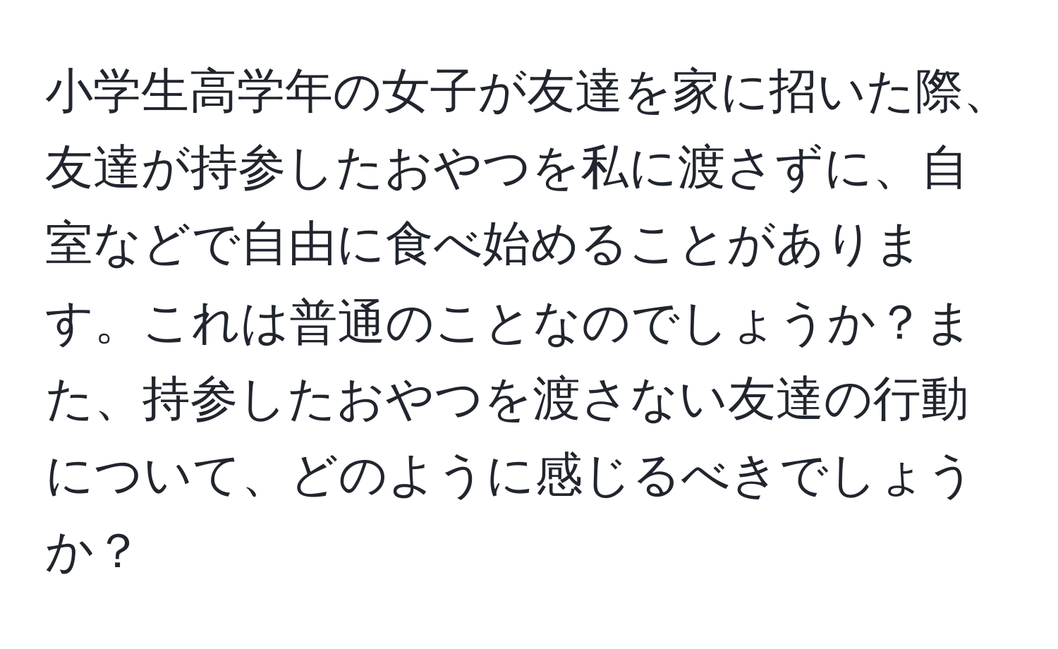 小学生高学年の女子が友達を家に招いた際、友達が持参したおやつを私に渡さずに、自室などで自由に食べ始めることがあります。これは普通のことなのでしょうか？また、持参したおやつを渡さない友達の行動について、どのように感じるべきでしょうか？