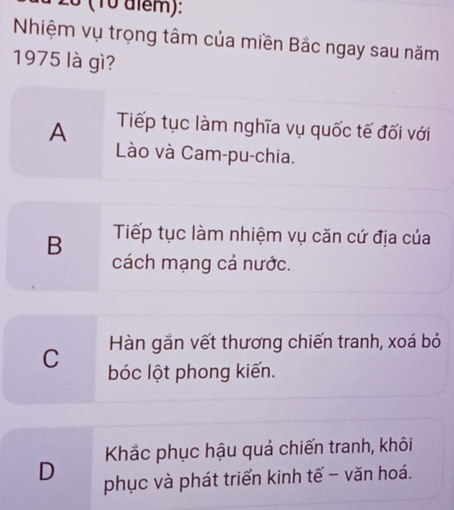 0 (10 alểm):
Nhiệm vụ trọng tâm của miền Bắc ngay sau năm
1975 là gì?
A
Tiếp tục làm nghĩa vụ quốc tế đối với
Lào và Cam-pu-chia.
B Tiếp tục làm nhiệm vụ căn cứ địa của
cách mạng cả nước.
C Hàn gắn vết thương chiến tranh, xoá bỏ
bóc lột phong kiến.
Khắc phục hậu quả chiến tranh, khôi
D
phục và phát triển kinh tế - văn hoá.