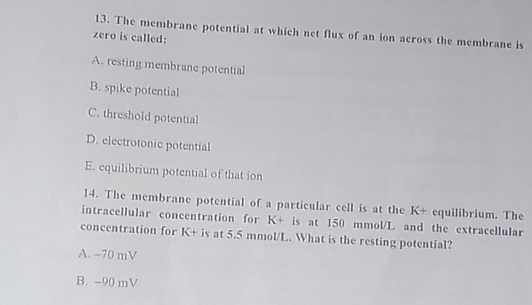 The membrane potential at which net flux of an ion across the membrane is
zero is called:
A. resting membrane potential
B. spike potential
C. threshold potential
D. electrotonic potential
E. equilibrium potential of that ion
14. The membrane potential of a particular cell is at the K+ equilibrium. The
intracellular concentration for K+ is at 150 mmol/L and the extracellular
concentration for K+ is at 5.5 mmol/L. What is the resting potential?
A. −70 mV
B. -90 mV